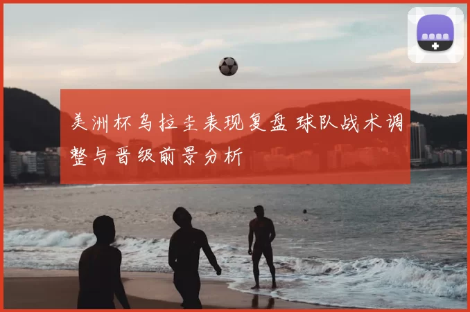 美洲杯乌拉圭表现复盘 球队战术调整与晋级前景分析