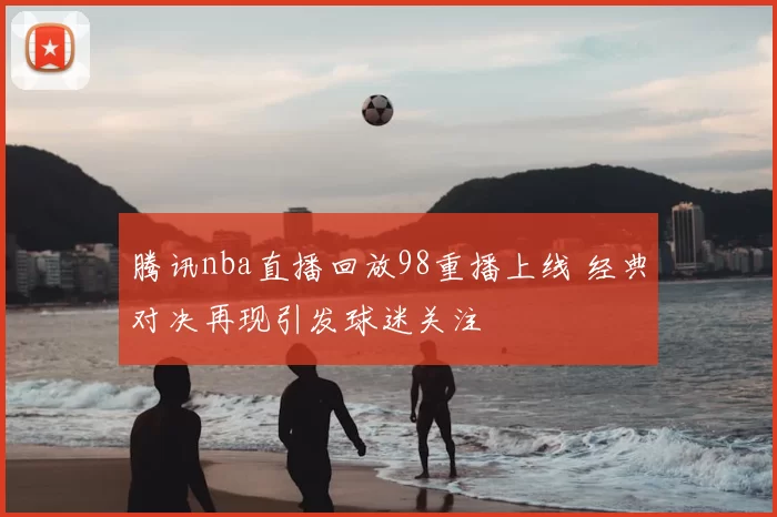 腾讯nba直播回放98重播上线 经典对决再现引发球迷关注