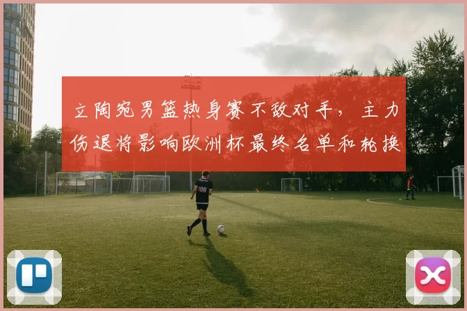 立陶宛男篮热身赛不敌对手，主力伤退将影响欧洲杯最终名单和轮换