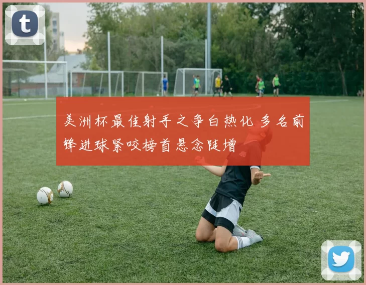 美洲杯最佳射手之争白热化 多名前锋进球紧咬榜首悬念陡增