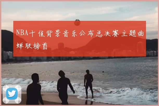 NBA十佳背景音乐公布总决赛主题曲蝉联榜首
