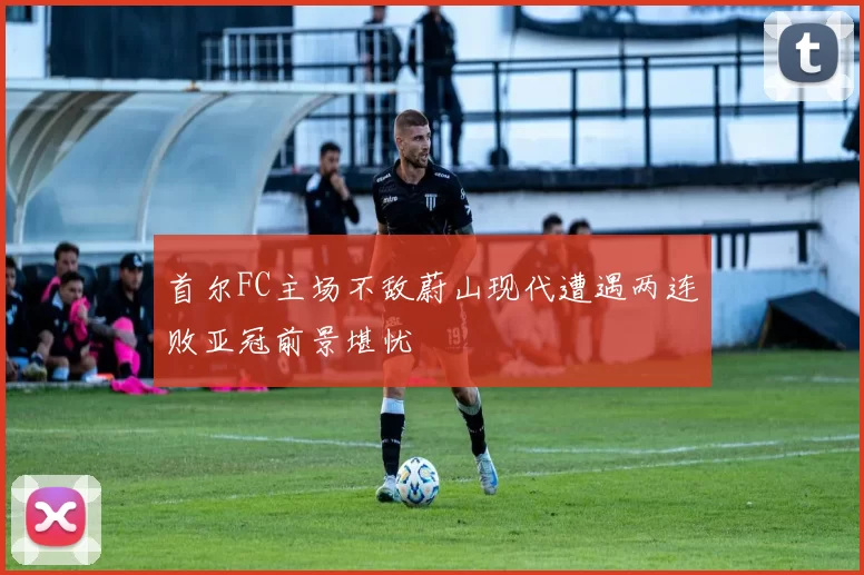 首尔FC主场不敌蔚山现代遭遇两连败亚冠前景堪忧