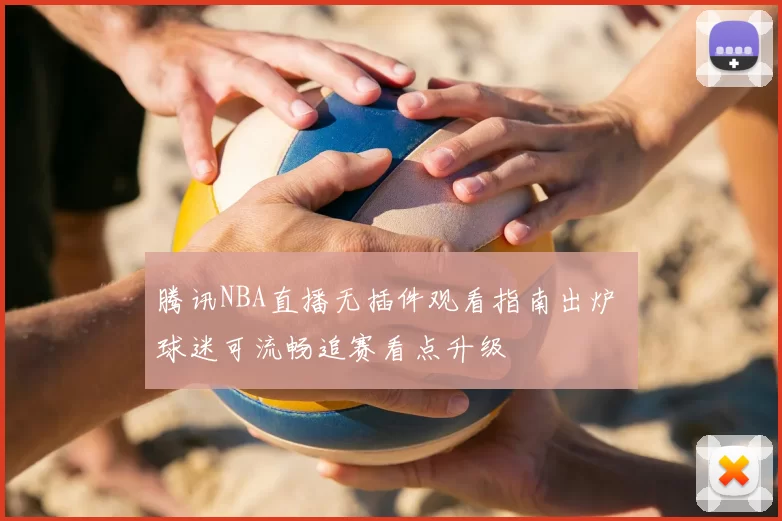 腾讯NBA直播无插件观看指南出炉 球迷可流畅追赛看点升级