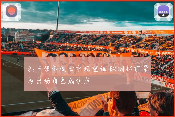 扎卡领衔瑞士中场重组 欧洲杯前景与出场角色成焦点
