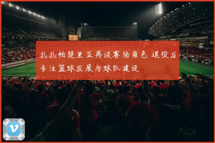 扎扎帕楚里亚再谈赛场角色 退役后专注篮球发展与球队建设