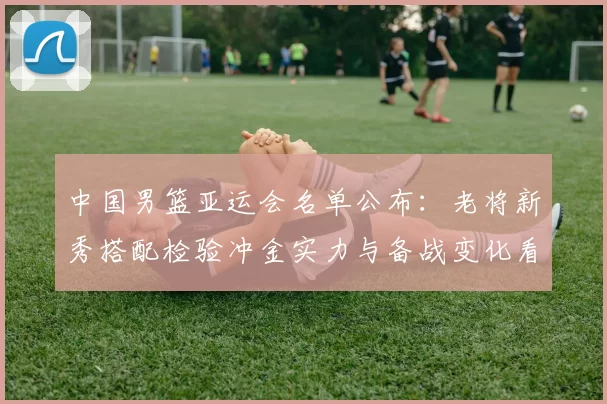 中国男篮亚运会名单公布：老将新秀搭配检验冲金实力与备战变化看点