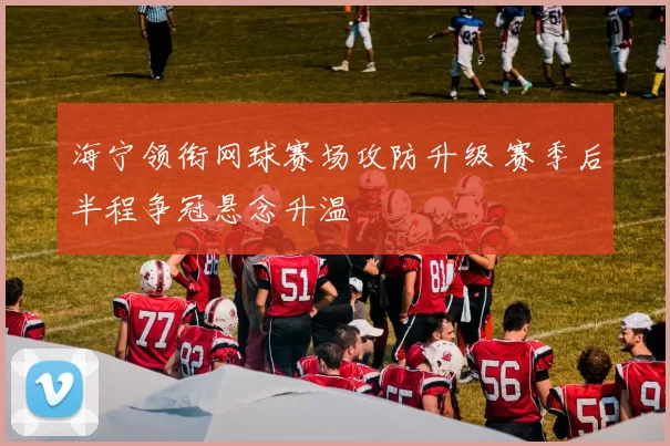 海宁领衔网球赛场攻防升级 赛季后半程争冠悬念升温