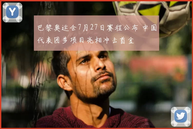 巴黎奥运会7月27日赛程公布 中国代表团多项目亮相冲击首金