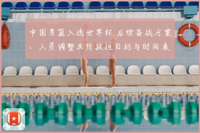 中国男篮入选世界杯 后续备战方案、人员调整及阶段性目标与时间表公布