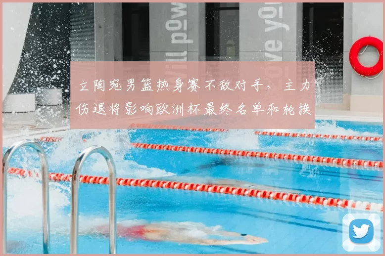 立陶宛男篮热身赛不敌对手，主力伤退将影响欧洲杯最终名单和轮换