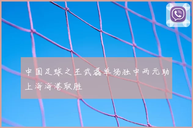 中国足球之王武磊单场独中两元助上海海港取胜