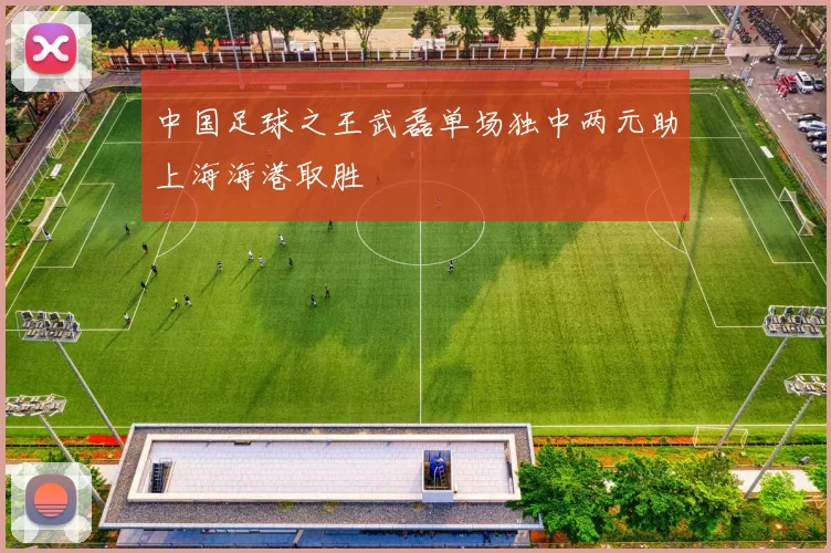 中国足球之王武磊单场独中两元助上海海港取胜