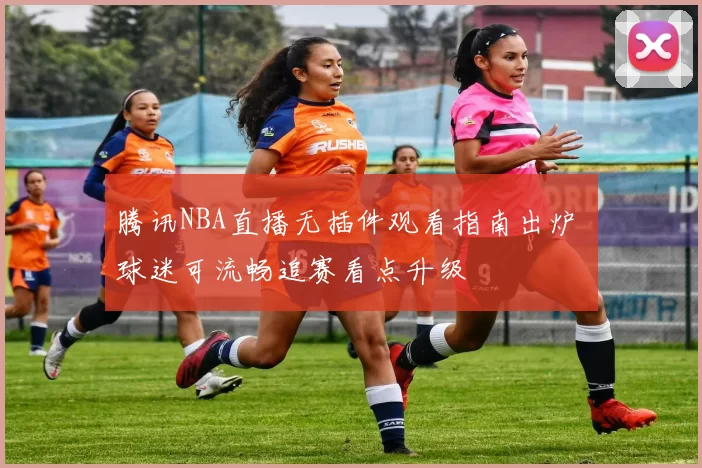 腾讯NBA直播无插件观看指南出炉 球迷可流畅追赛看点升级