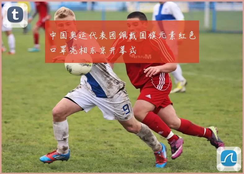 中国奥运代表团佩戴国旗元素红色口罩亮相东京开幕式