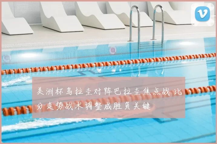 美洲杯乌拉圭对阵巴拉圭焦点战 比分走势战术调整成胜负关键