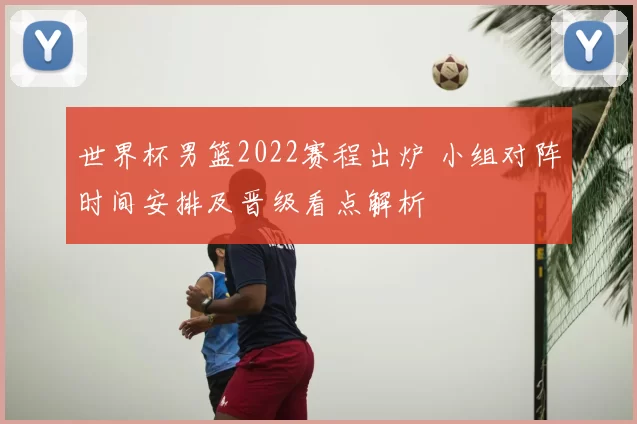 世界杯男篮2022赛程出炉 小组对阵时间安排及晋级看点解析