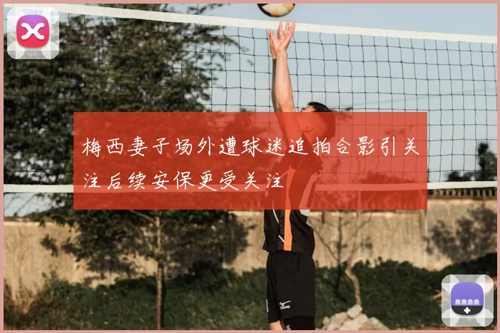 梅西妻子场外遭球迷追拍合影引关注后续安保更受关注