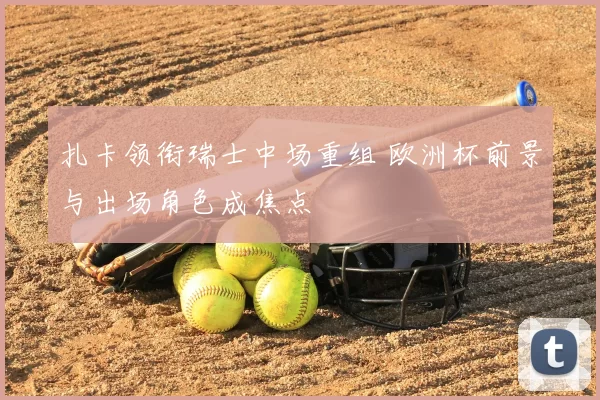 扎卡领衔瑞士中场重组 欧洲杯前景与出场角色成焦点