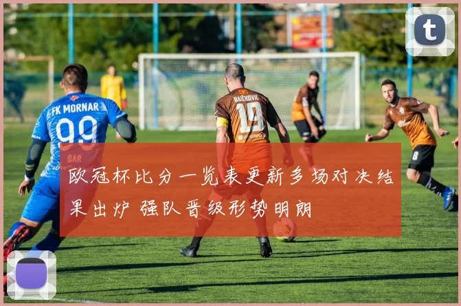 欧冠杯比分一览表更新多场对决结果出炉 强队晋级形势明朗