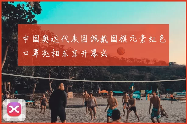 中国奥运代表团佩戴国旗元素红色口罩亮相东京开幕式