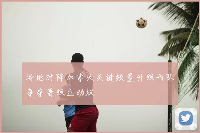 海地对阵加拿大关键较量升级两队争夺晋级主动权