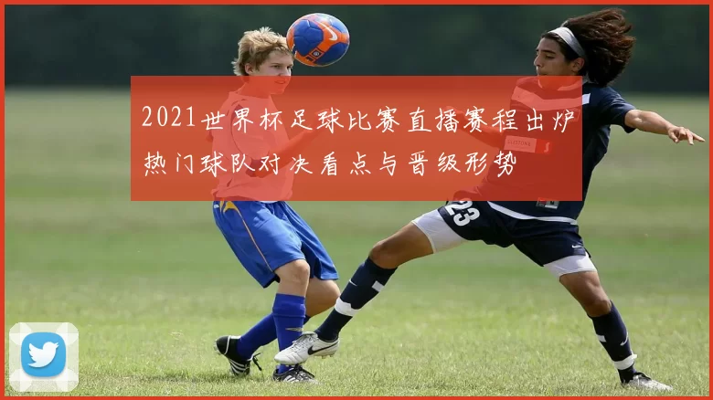 2021世界杯足球比赛直播赛程出炉热门球队对决看点与晋级形势