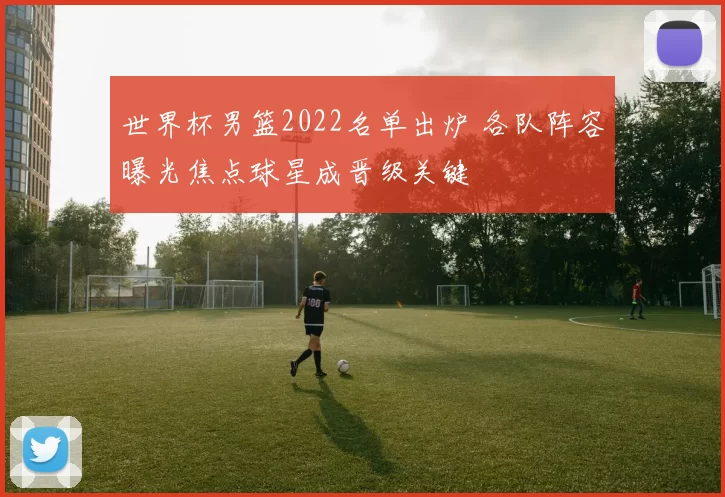 世界杯男篮2022名单出炉 各队阵容曝光焦点球星成晋级关键