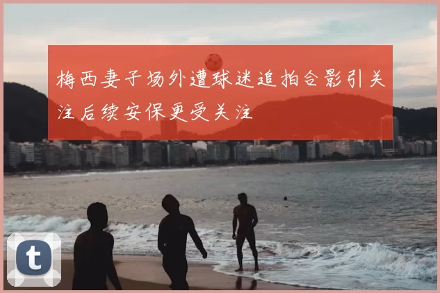 梅西妻子场外遭球迷追拍合影引关注后续安保更受关注