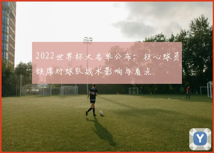 2022世界杯大名单公布：核心球员缺席对球队战术影响与看点