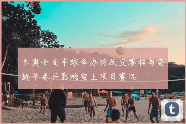 冬奥会南半球举办将改变赛程与备战节奏并影响雪上项目赛况