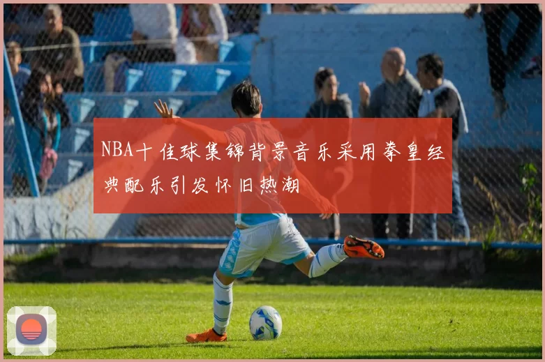 NBA十佳球集锦背景音乐采用拳皇经典配乐引发怀旧热潮