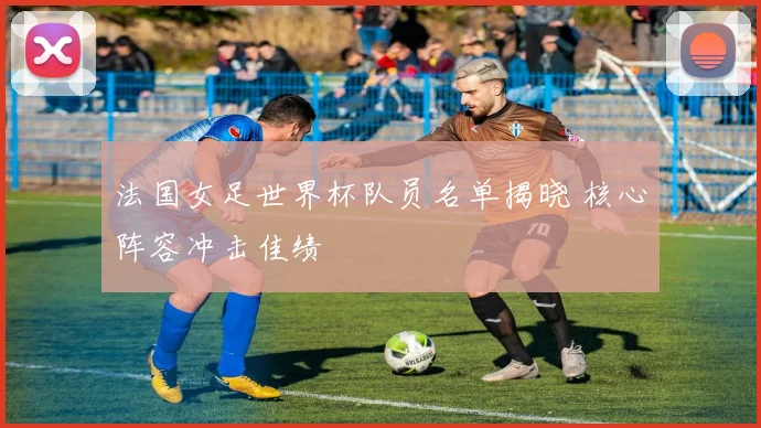 法国女足世界杯队员名单揭晓 核心阵容冲击佳绩