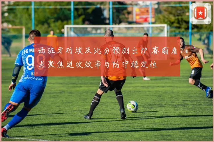 西班牙对埃及比分预测出炉 赛前看点聚焦进攻效率与防守稳定性