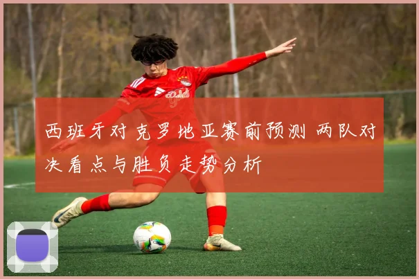 西班牙对克罗地亚赛前预测 两队对决看点与胜负走势分析