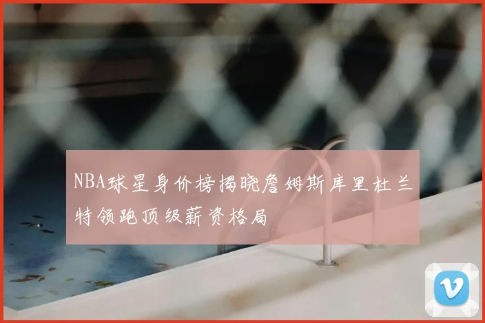 NBA球星身价榜揭晓詹姆斯库里杜兰特领跑顶级薪资格局