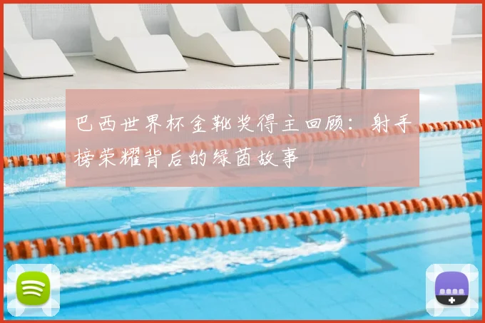巴西世界杯金靴奖得主回顾：射手榜荣耀背后的绿茵故事