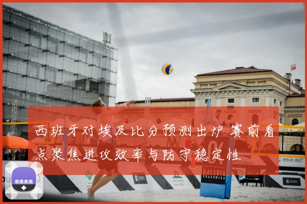西班牙对埃及比分预测出炉 赛前看点聚焦进攻效率与防守稳定性