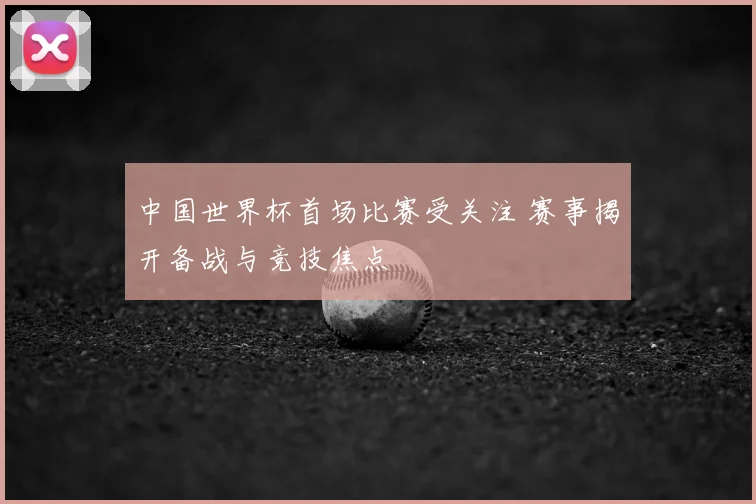 中国世界杯首场比赛受关注 赛事揭开备战与竞技焦点