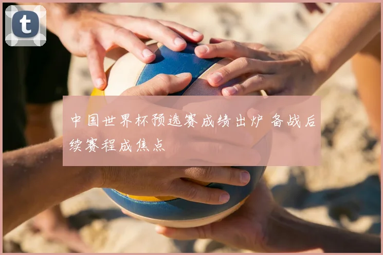 中国世界杯预选赛成绩出炉 备战后续赛程成焦点